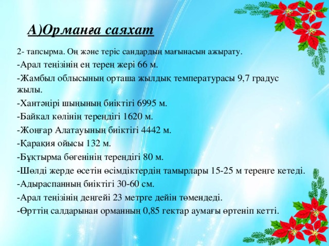 А)Орманға саяхат 2- тапсырма. Оң және теріс сандардың мағынасын ажырату. -Арал теңізінің ең терең жері 66 м. -Жамбыл облысының орташа жылдық температурасы 9,7 градус жылы. -Хантәңірі шыңының биіктігі 6995 м. -Байкал көлінің тереңдігі 1620 м. -Жоңғар Алатауының биіктігі 4442 м. -Қарақия ойысы 132 м. -Бұқтырма бөгенінің тереңдігі 80 м. -Шөлді жерде өсетін өсімдіктердің тамырлары 15-25 м тереңге кетеді. -Адыраспанның биіктігі 30-60 см. -Арал теңізінің деңгейі 23 метрге дейін төмендеді. -Өрттің салдарынан орманның 0,85 гектар аумағы өртеніп кетті.