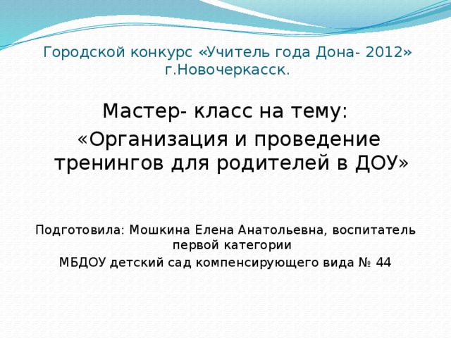 Городской конкурс «Учитель года Дона- 2012»  г.Новочеркасск.   Мастер- класс на тему:  «Организация и проведение тренингов для родителей в ДОУ» Подготовила: Мошкина Елена Анатольевна, воспитатель первой категории МБДОУ детский сад компенсирующего вида № 44