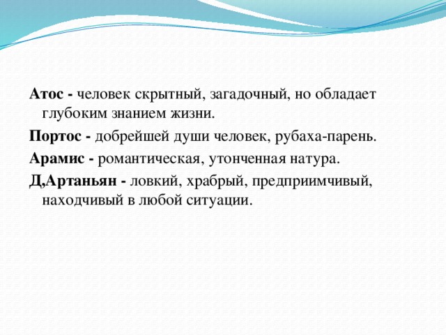 Атос - человек скрытный, загадочный, но обладает глубоким знанием жизни. Портос - добрейшей души человек, рубаха-парень. Арамис - романтическая, утонченная натура. Д,Артаньян - ловкий, храбрый, предприимчивый, находчивый в любой ситуации.