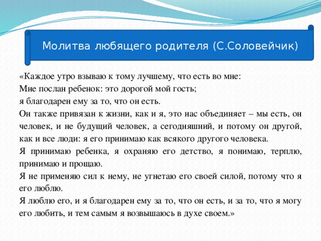 Молитва любящего родителя (С.Соловейчик) «Каждое утро взываю к тому лучшему, что есть во мне: Мне послан ребенок: это дорогой мой гость; я благодарен ему за то, что он есть. Он также привязан к жизни, как и я, это нас объединяет – мы есть, он человек, и не будущий человек, а сегодняшний, и потому он другой, как и все люди: я его принимаю как всякого другого человека. Я принимаю ребенка, я охраняю его детство, я понимаю, терплю, принимаю и прощаю. Я не применяю сил к нему, не угнетаю его своей силой, потому что я его люблю. Я люблю его, и я благодарен ему за то, что он есть, и за то, что я могу его любить, и тем самым я возвышаюсь в духе своем.»