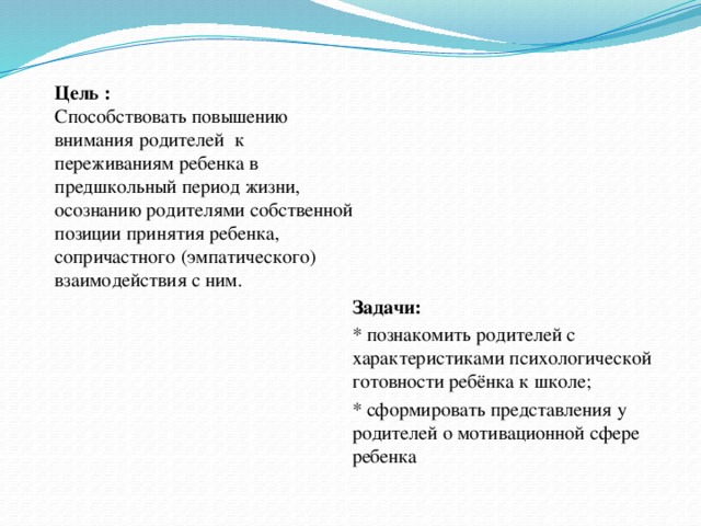 Цель :   Способствовать повышению внимания родителей к переживаниям ребенка в предшкольный период жизни, осознанию родителями собственной позиции принятия ребенка, сопричастного (эмпатического) взаимодействия с ним. Задачи:  * познакомить родителей с характеристиками психологической готовности ребёнка к школе; * сформировать представления у родителей о мотивационной сфере ребенка