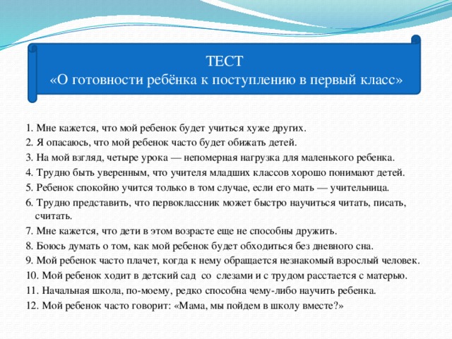 ТЕСТ «О готовности ребёнка к поступлению в первый класс» 1. Мне кажется, что мой ребенок будет учиться хуже других. 2. Я опасаюсь, что мой ребенок часто будет обижать детей. 3. На мой взгляд, четыре урока — непомерная нагрузка для маленького ребенка. 4. Трудно быть уверенным, что учителя младших классов хорошо понимают детей. 5. Ребенок спокойно учится только в том случае, если его мать — учительница. 6. Трудно представить, что первоклассник может быстро научиться читать, писать, считать. 7. Мне кажется, что дети в этом возрасте еще не способны дружить. 8. Боюсь думать о том, как мой ребенок будет обходиться без дневного сна. 9. Мой ребенок часто плачет, когда к нему обращается незнакомый взрослый человек. 10. Мой ребенок ходит в детский сад со слезами и с трудом расстается с матерью. 11. Начальная школа, по-моему, редко способна чему-либо научить ребенка. 12. Мой ребенок часто говорит: «Мама, мы пойдем в школу вместе?»