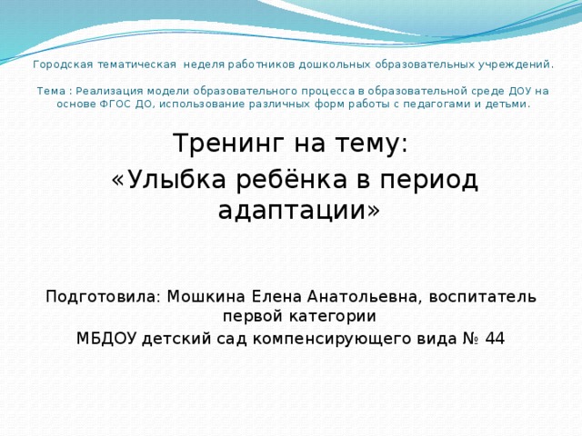 Городская тематическая неделя работников дошкольных образовательных учреждений.   Тема : Реализация модели образовательного процесса в образовательной среде ДОУ на основе ФГОС ДО, использование различных форм работы с педагогами и детьми.   Тренинг на тему:  «Улыбка ребёнка в период адаптации» Подготовила: Мошкина Елена Анатольевна, воспитатель первой категории МБДОУ детский сад компенсирующего вида № 44