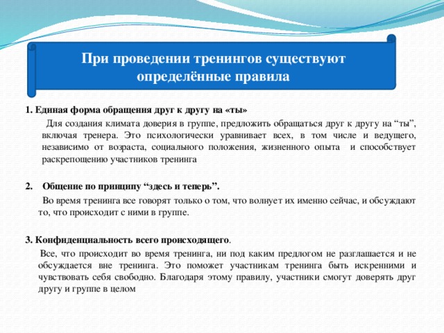 При проведении тренингов существуют определённые правила 1. Единая форма обращения друг к другу на «ты»  Для создания климата доверия в группе, предложить обращаться друг к другу на “ты”, включая тренера. Это психологически уравнивает всех, в том числе и ведущего, независимо от возраста, социального положения, жизненного опыта и способствует раскрепощению участников тренинга  2. Общение по принципу “здесь и теперь”.  Во время тренинга все говорят только о том, что волнует их именно сейчас, и обсуждают то, что происходит с ними в группе. 3. Конфиденциальность всего происходящего .  Все, что происходит во время тренинга, ни под каким предлогом не разглашается и не обсуждается вне тренинга. Это поможет участникам тренинга быть искренними и чувствовать себя свободно. Благодаря этому правилу, участники смогут доверять друг другу и группе в целом