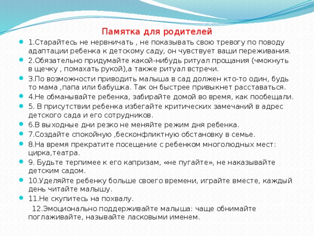 Памятка для родителей 1. Старайтесь не нервничать , не показывать свою тревогу по поводу адаптации ребенка к детскому саду, он чувствует ваши переживания. 2.Обязательно придумайте какой-нибудь ритуал прощания (чмокнуть в щечку , помахать рукой),а также ритуал встречи. 3.По возможности приводить малыша в сад должен кто-то один, будь то мама ,папа или бабушка. Так он быстрее привыкнет расставаться. 4.Не обманывайте ребенка, забирайте домой во время, как пообещали. 5. В присутствии ребенка избегайте критических замечаний в адрес детского сада и его сотрудников. 6.В выходные дни резко не меняйте режим дня ребенка. 7.Создайте спокойную ,бесконфликтную обстановку в семье. 8.На время прекратите посещение с ребенком многолюдных мест: цирка,театра. 9. Будьте терпимее к его капризам, «не пугайте», не наказывайте детским садом. 10.Уделяйте ребенку больше своего времени, играйте вместе, каждый день читайте малышу. 11.Не скупитесь на похвалу.  12.Эмоционально поддерживайте малыша: чаще обнимайте поглаживайте, называйте ласковыми именем.