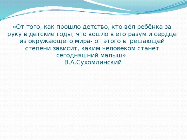 «От того, как прошло детство, кто вёл ребёнка за руку в детские годы, что вошло в его разум и сердце из окружающего мира- от этого в решающей степени зависит, каким человеком станет сегодняшний малыш».  В.А.Сухомлинский