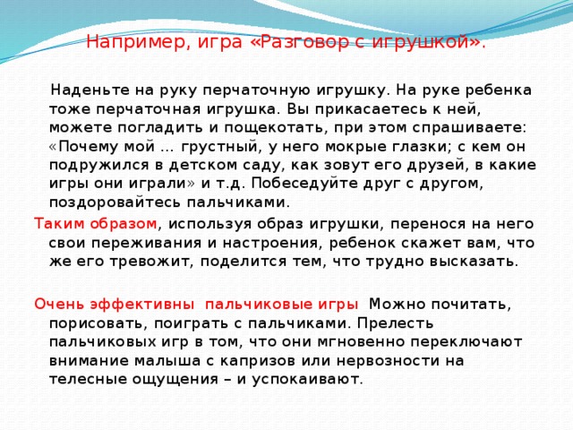 Например, игра «Разговор с игрушкой».       Наденьте на руку перчаточную игрушку. На руке ребенка тоже перчаточная игрушка. Вы прикасаетесь к ней, можете погладить и пощекотать, при этом спрашиваете: «Почему мой … грустный, у него мокрые глазки; с кем он подружился в детском саду, как зовут его друзей, в какие игры они играли» и т.д. Побеседуйте друг с другом, поздоровайтесь пальчиками. Таким образом , используя образ игрушки, перенося на него свои переживания и настроения, ребенок скажет вам, что же его тревожит, поделится тем, что трудно высказать.   Очень эффективны пальчиковые игры Можно почитать, порисовать, поиграть с пальчиками. Прелесть пальчиковых игр в том, что они мгновенно переключают внимание малыша с капризов или нервозности на телесные ощущения – и успокаивают.