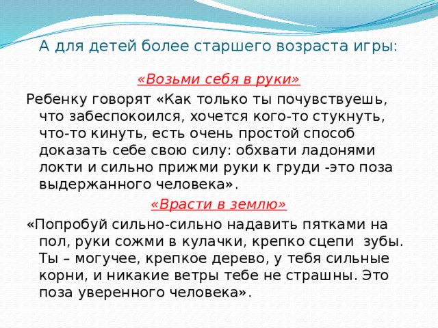 А для детей более старшего возраста игры:   «Возьми себя в руки» Ребенку говорят «Как только ты почувствуешь, что забеспокоился, хочется кого-то стукнуть, что-то кинуть, есть очень простой способ доказать себе свою силу: обхвати ладонями локти и сильно прижми руки к груди -это поза выдержанного человека». «Врасти в землю» «Попробуй сильно-сильно надавить пятками на пол, руки сожми в кулачки, крепко сцепи зубы. Ты – могучее, крепкое дерево, у тебя сильные корни, и никакие ветры тебе не страшны. Это поза уверенного человека».