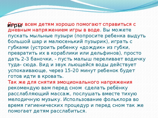 Почти всем детям хорошо помогают справиться с дневным напряжением игры в воде . Вы можете пускать мыльные пузыри (попросите ребенка выдуть большой шар и малюсенький пузырик), играть с губками (устроить ребенку «дождик» из губки, превратить их в кораблики или дельфинов), просто дать 2-3 баночки, - пусть малыш переливает водичку туда- сюда. Вид и звук льющейся воды действует успокаивающе, через 15-20 минут ребенок будет готов идти в кровать.  Так же для снятия эмоционального напряжения рекомендую вам перед сном сделать ребёнку расслабляющий массаж, послушать вместе тихую мелодичную музыку. Использование фольклора во время гигиенических процедур и перед сном так же помогает детям расслабиться. игры