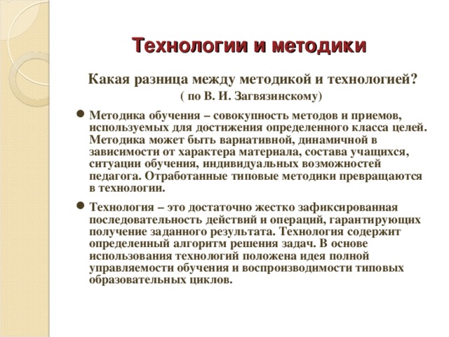 Технологии и методики Какая разница между методикой и технологией? ( по В. И. Загвязинскому) Методика обучения – совокупность методов и приемов, используемых для достижения определенного класса целей. Методика может быть вариативной, динамичной в зависимости от характера материала, состава учащихся, ситуации обучения, индивидуальных возможностей педагога. Отработанные типовые методики превращаются в технологии. Технология – это достаточно жестко зафиксированная последовательность действий и операций, гарантирующих получение заданного результата. Технология содержит определенный алгоритм решения задач. В основе использования технологий положена идея полной управляемости обучения и воспроизводимости типовых образовательных циклов.