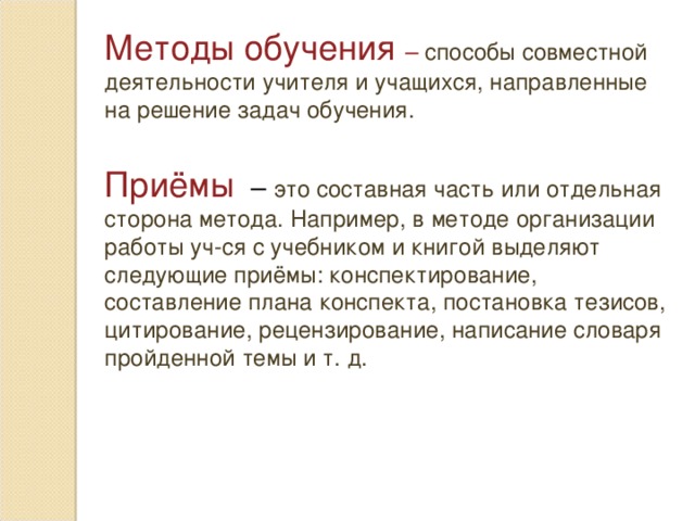 Методы обучения – способы совместной деятельности учителя и учащихся, направленные на решение задач обучения. Приёмы  – это составная часть или отдельная сторона метода. Например, в методе организации работы уч-ся с учебником и книгой выделяют следующие приёмы: конспектирование, составление плана конспекта, постановка тезисов, цитирование, рецензирование, написание словаря пройденной темы и т. д.