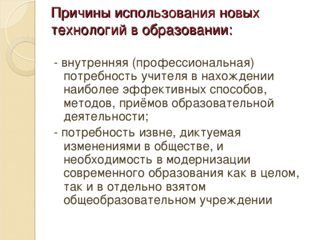 Причины использования новых технологий в образовании: - внутренняя (профессиональная) потребность учителя в нахождении наиболее эффективных способов, методов, приёмов образовательной деятельности; - потребность извне, диктуемая изменениями в обществе, и необходимость в модернизации современного образования как в целом, так и в отдельно взятом общеобразовательном учреждении