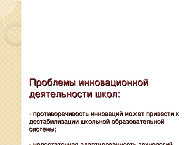 Проблемы инновационной деятельности школ:   - противоречивость инноваций может привести к дестабилизации школьной образовательной системы;   - недостаточная адаптированность технологий, затрудняющая их реализацию в условиях конкретной школы;   - ориентированность на изменение внешних показателей, «разовый», а не системный характер не обеспечивает накопление и закрепление позитивных изменений в работе школы