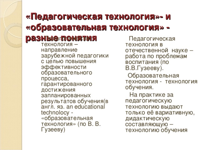 «Педагогическая технология»- и «образовательная технология» - разные понятия    Педагогическая технология – направление зарубежной педагогики с целью повышения эффективности образовательного процесса, гарантированного достижения запланированных результатов обучения(в англ. яз. an educational technolocy -   «образовательная технология» (по В. В. Гузееву)  Педагогическая технология в отечественной науке – работа по проблемам воспитания (по В.В.Гузееву).  Образовательная технология - технология обучения.  На практике за педагогическую технологию выдают только её вариативную, дидактическую составляющую – технологию обучения