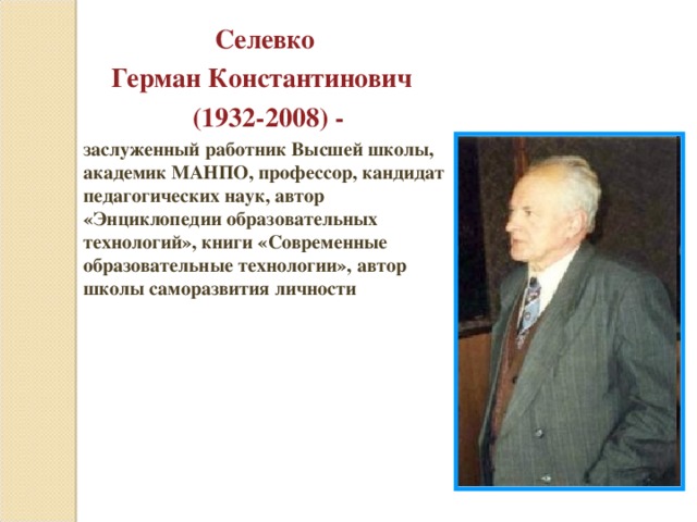 Селевко Герман Константинович  (1932-2008) - заслуженный работник Высшей школы, академик МАНПО, профессор, кандидат педагогических наук, автор «Энциклопедии образовательных технологий», книги «Современные образовательные технологии», автор школы саморазвития личности