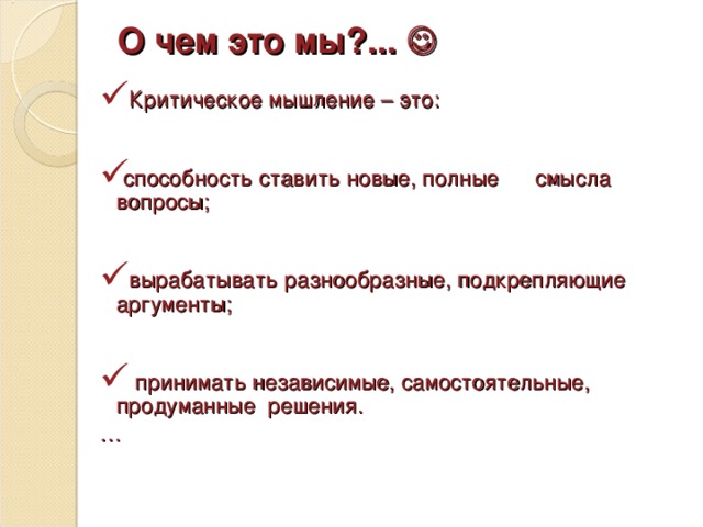 О чем это мы?...   Критическое мышление – это:  способность ставить новые, полные смысла вопросы;   вырабатывать разнообразные, подкрепляющие аргументы;   принимать независимые, самостоятельные, продуманные решения. …