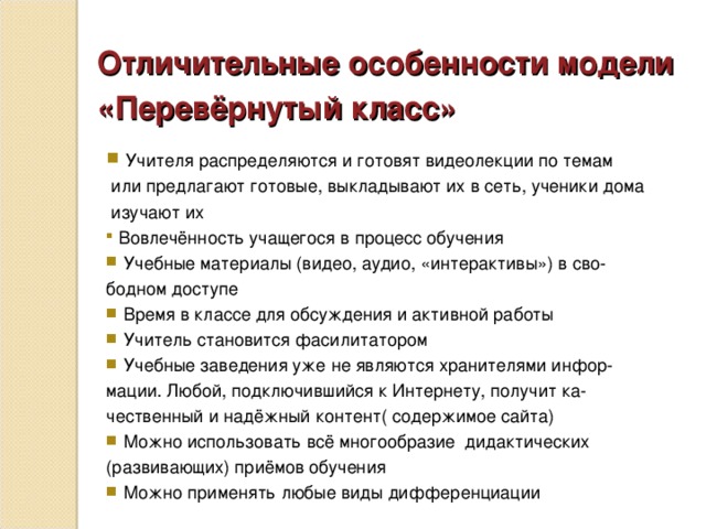 Отличительные особенности модели «Перевёрнутый класс»   Учителя распределяются и готовят видеолекции по темам  или предлагают готовые, выкладывают их в сеть, ученики дома  изучают их  Вовлечённость учащегося в процесс обучения  Учебные материалы (видео, аудио, «интерактивы») в сво- бодном доступе  Время в классе для обсуждения и активной работы  Учитель становится фасилитатором  Учебные заведения уже не являются хранителями инфор- мации. Любой, подключившийся к Интернету, получит ка- чественный и надёжный контент( содержимое сайта)  Можно использовать всё многообразие дидактических (развивающих) приёмов обучения