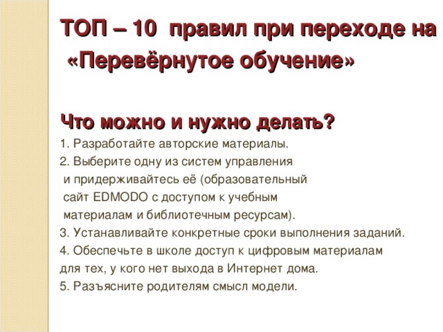 ТОП – 10 правил при переходе на  «Перевёрнутое обучение»  Что можно и нужно делать? 1. Разработайте авторские материалы. 2. Выберите одну из систем управления  и придерживайтесь её (образовательный  сайт EDMODO с доступом к учебным  материалам и библиотечным ресурсам). 3. Устанавливайте конкретные сроки выполнения заданий. 4. Обеспечьте в школе доступ к цифровым материалам для тех, у кого нет выхода в Интернет дома. 5. Разъясните родителям смысл модели.