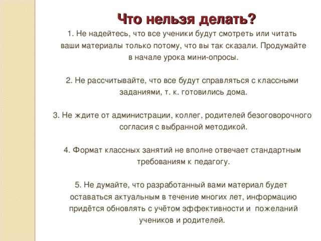 Что нельзя делать? 1. Не надейтесь, что все ученики будут смотреть или читать  ваши материалы только потому, что вы так сказали. Продумайте  в начале урока мини-опросы. 2. Не рассчитывайте, что все будут справляться с классными  заданиями, т. к. готовились дома. 3. Не ждите от администрации, коллег, родителей безоговорочного  согласия с выбранной методикой. 4. Формат классных занятий не вполне отвечает стандартным  требованиям к педагогу. 5. Не думайте, что разработанный вами материал будет  оставаться актуальным в течение многих лет, информацию  придётся обновлять с учётом эффективности и пожеланий  учеников и родителей.