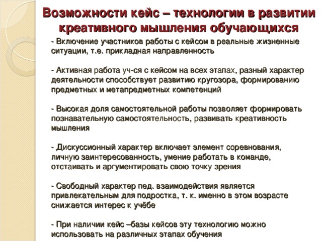 Возможности кейс – технологии в развитии креативного мышления обучающихся - Включение участников работы с кейсом в реальные жизненные ситуации, т.е. прикладная направленность   - Активная работа уч-ся с кейсом на всех этапах, разный характер деятельности способствует развитию кругозора, формированию предметных и метапредметных компетенций   - Высокая доля самостоятельной работы позволяет формировать познавательную самостоятельность, развивать креативность мышления   - Дискуссионный характер включает элемент соревнования, личную заинтересованность, умение работать в команде, отстаивать и аргументировать свою точку зрения   - Свободный характер пед. взаимодействия является привлекательным для подростка, т. к. именно в этом возрасте снижается интерес к учёбе   - При наличии кейс –базы кейсов эту технологию можно использовать на различных этапах обучения