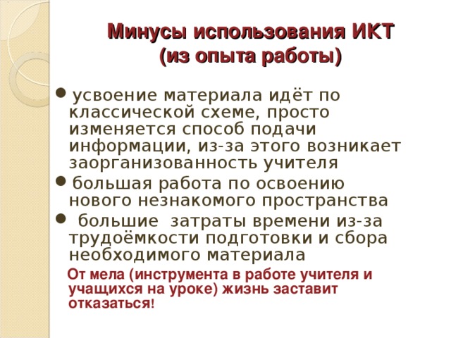 Минусы использования ИКТ  (из опыта работы) усвоение материала идёт по классической схеме, просто изменяется способ подачи информации, из-за этого возникает заорганизованность учителя большая работа по освоению нового незнакомого пространства  большие затраты времени из-за трудоёмкости подготовки и сбора необходимого материала  От мела (инструмента в работе учителя и учащихся на уроке) жизнь заставит отказаться !