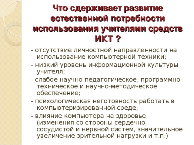 Что сдерживает развитие естественной потребности использования учителями средств ИКТ ? - отсутствие личностной направленности на использование компьютерной техники; - низкий уровень информационной культуры учителя; - слабое научно-педагогическое, программно-техническое и научно-методическое обеспечение; - психологическая неготовность работать в компьютеризированной среде; - влияние компьютера на здоровье (изменения со стороны сердечно-сосудистой и нервной систем, значительное увеличение зрительной нагрузки и т.п.)