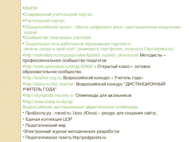 ФИПИ Современный учительский портал Учительский портал Общероссийский проект «Школа цифрового века» (дистанционные модульные курсы) Сообщество творческих учителей  Социальная сеть работников образования nsportal.ru (можно создать свой сайт, размещать портфолио, получать Сертификаты) http://metodisty.ru/m/groups/view/ljubiteli_russkoi_slovesnosti  Методисты – профессиональное сообщество педагогов http://www.openclass.ru/blogs/93802  « Открытый класс»- сетевое образовательное сообщество. http://teacher.org.ru/  Всероссийский конкурс « Учитель года» http://eidos.ru/dist_teacher/  Всероссийский конкурс 