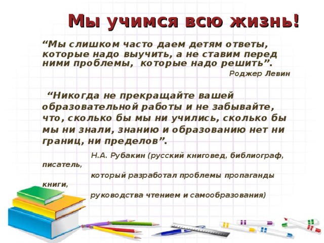 Мы учимся всю жизнь!    “ Мы слишком часто даем детям ответы, которые надо выучить, а не ставим перед ними проблемы, которые надо решить”. Роджер Левин “ Никогда не прекращайте вашей образовательной работы и не забывайте, что, сколько бы мы ни учились, сколько бы мы ни знали, знанию и образованию нет ни границ, ни пределов”.  Н.А. Рубакин (русский книговед, библиограф, писатель,  который разработал проблемы пропаганды книги,  руководства чтением и самообразования)