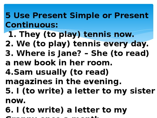 5 Use Present Simple or Present Continuous:  1. They (to play) tennis now. 2. We (to play) tennis every day. 3. Where is Jane? – She (to read) a new book in her room. 4.Sam usually (to read) magazines in the evening. 5. I (to write) a letter to my sister now. 6. I (to write) a letter to my Granny once a month.  