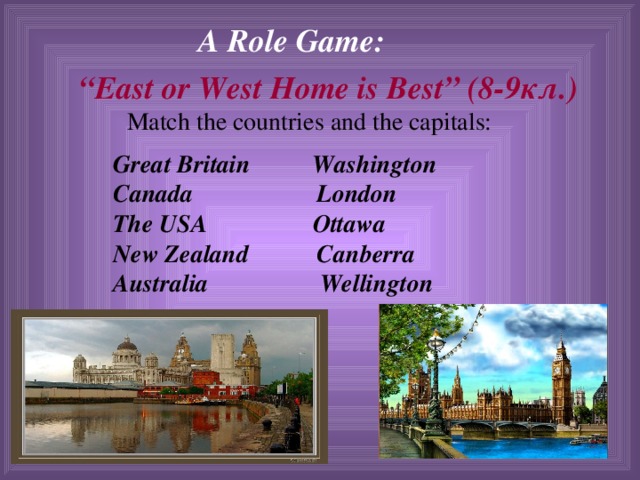 A Role Game:  “ East or West Home is Best” (8-9 кл.) Match the countries and the capitals: Great Britain Washington Canada London The USA Ottawa New Zealand Canberra Australia Wellington