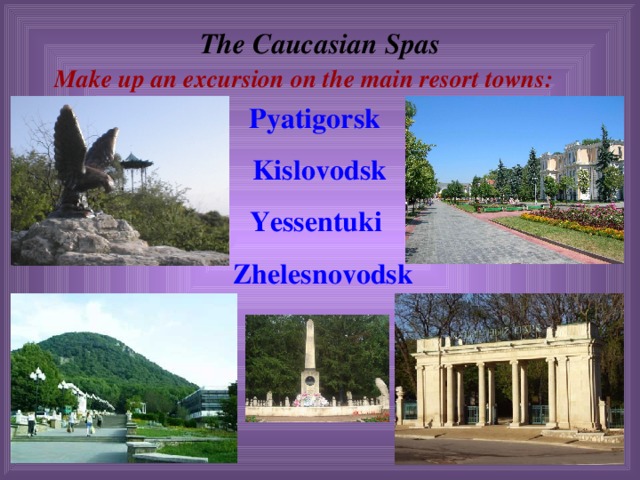 The Caucasian Spas  Make up an excursion on the main resort towns:  Pyatigorsk  Kislovodsk  Yessentuki  Zhelesnovodsk