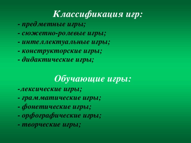 Классификация игр: - предметные игры; - сюжетно-ролевые игры; - интеллектуальные игры; - конструкторские игры; - дидактические игры;  Обучающие игры: - лексические игры; - грамматические игры; - фонетические игры; - орфографические игры; - творческие игры;