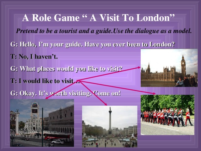 A Role Game “ A Visit To London”  Pretend to be a tourist and a guide.Use the dialogue as a model. G: Hello, I’m your guide. Have you ever been to London? T: No, I haven’t. G: What places would you like to visit? T: I would like to visit… G: Okay. It’s worth visiting. Come on!