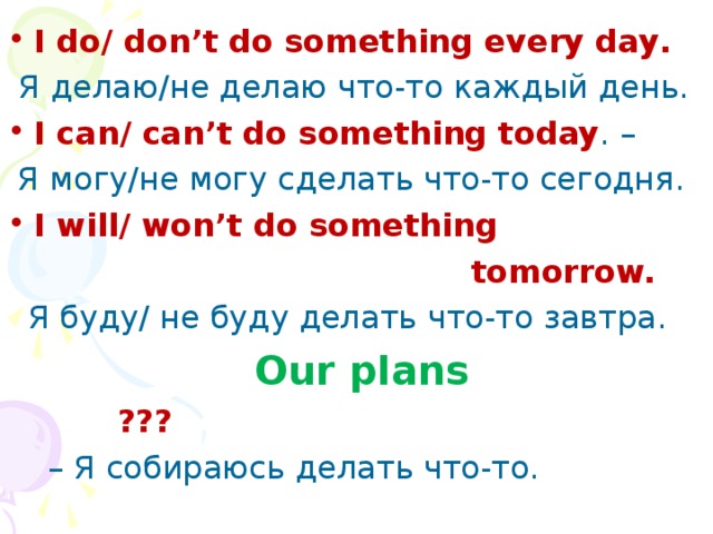 I do / don ’ t do something every day .  Я делаю / не делаю что-то каждый день. I can / can ’ t do something today . –  Я могу/не могу сделать что-то сегодня. I will/ won’t do something  tomorrow.  Я буду/ не буду делать  что-то завтра.  Our plans  ??? – Я собираюсь делать что-то.