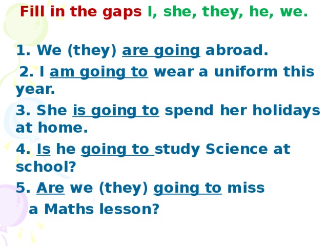 Fill in the gaps I, she, they, he, we.    1. We (they) are going abroad.  2. I am going to wear a uniform this year.  3. She is going to spend her holidays at home.  4. Is he going to study Science at school?  5. Are we (they) going to miss  a Maths lesson?