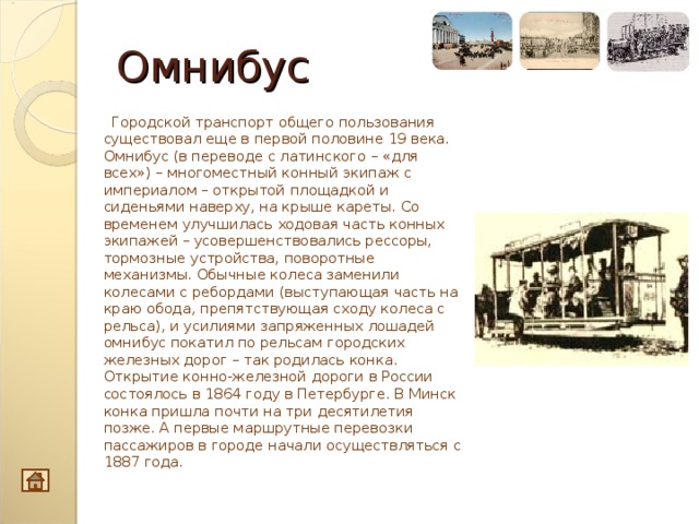 Омнибус  Городской транспорт общего пользования существовал еще в первой половине 19 века. Омнибус (в переводе с латинского – «для всех») – многоместный конный экипаж с империалом – открытой площадкой и сиденьями наверху, на крыше кареты. Со временем улучшилась ходовая часть конных экипажей – усовершенствовались рессоры, тормозные устройства, поворотные механизмы. Обычные колеса заменили колесами с ребордами (выступающая часть на краю обода, препятствующая сходу колеса с рельса), и усилиями запряженных лошадей омнибус покатил по рельсам городских железных дорог – так родилась конка. Открытие конно-железной дороги в России состоялось в 1864 году в Петербурге. В Минск конка пришла почти на три десятилетия позже. А первые маршрутные перевозки пассажиров в городе начали осуществляться с 1887 года.