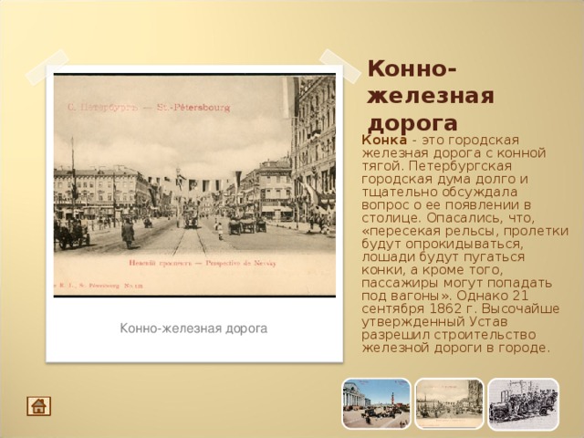 Конно-железная дорога Конка -  это городская железная дорога c конной тягой. Петербургская городская дума долго и тщательно обсуждала вопрос o ее появлении в столице. Опасались, что, «пересекая рельсы, пролетки будут опрокидываться, лошади будут пугаться конки, а кроме того, пассажиры могут попадать под вагоны». Однако 21 сентября 1862 г. Высочайше утвержденный Устав разрешил строительство железной дороги в городе. Конно-железная дорога 12