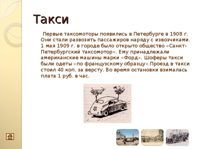 Такси  Первые таксомоторы появились в Петербурге в 1908 г. Они стали развозить пассажиров наряду с извозчиками. 1 мая 1909 г. в городе было открыто общество «Санкт-Петербургский таксомотор». Ему принадлежали американские машины марки «Форд». Шоферы такси были одеты «по французскому образцу».Проезд в такси стоил 40 коп. за версту. Во время остановки взималась плата 1 руб. в час.