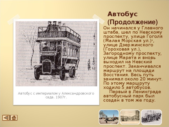 Автобус (Продолжение) Он начинался у Главного штаба, шел по Невскому проспекту, улице Гоголя (Малая Морская ул.) * , улице Дзержинского (Гороховая ул.), Загородному проспекту, улице Марата и вновь выходил на Невский проспект. Заканчивался маршрут на площади Восстания. Весь путь занимал около 20 минут. По этому маршруту ходило 5 автобусов.  Первый в Ленинграде автобусный парк был создан в том же году. Автобус с империалом у Александровского сада. 1907г.