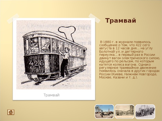 Трамвай  В 1880 г. в журнале появилось сообщение о том, что 422 сего августа в 12 часов дня... на углу Болотной ул. и дегтярного переулка... в первый раз в России двинут вагон электрического силою, идущего по рельсам, по которым катятся колеса вагона. Однако регулярное трамвайное движение появилось сначала в других городах России (Киеве, Нижнем Новгороде, Москве, Казани и т. д.). Трамвай