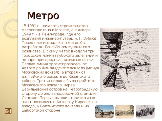 Метро  В 1931 г. началось строительство метрополитена в Москве, а в январе 1949 г. - в Ленинграде, где его возглавил инженер-путеец и. Г. Зубков. Проект ленинградского метро был разработан ЛенНИИ коммунального хозяйства. В схему метро входили три городские ли­нии глубокого залегания и четыре пригородные наземные ветки. Первая линия проектировалась от Автово до Финляндского вокзала (минуя Московский вокзал), а вторая - от Балтийского вокзала до Казанского собора. Третья должна была пройти от Московского вокзала, через Васильевский остров на Петроградскую сторону до железнодо­рожной станции Ланская. Первые вышки строительных шахт появи­лись в Автово, у Кировского завода, у Балтийского вокзала и на Выборгской стороне.