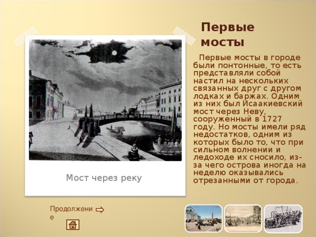 Первые мосты  Первые мосты в городе были понтонные, то есть представляли собой настил на нескольких связанных друг с другом лодках и баржах. Одним из них был Исаакиевский мост через Неву, сооруженный в 1727 году. Но мосты имели ряд недостатков, одним из которых было то, что при сильном волнении и ледоходе их сносило, из-за чего острова иногда на неделю оказывались отрезанными от города. Мост через реку Продолжение