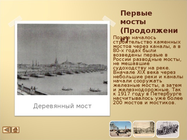 Первые мосты (Продолжение) Позже началось строительство каменных мостов через каналы, а в 80-х годах были возведены первые в России разводные мосты, не мешавшие судоходству на реке. Вначале XIX века через небольшие реки и каналы начали сооружать железные мосты, а затем и железнодорожные. Так к 1917 году в Петербурге насчитывалось уже более 200 мостов и мостиков. Деревянный мост