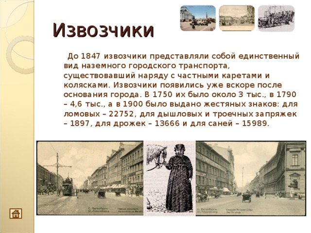 Извозчики  До 1847 извозчики представляли собой единственный вид наземного городского транспорта, существовавший наряду с частными каретами и колясками. Извозчики появились уже вскоре после основания города. В 1750 их было около 3 тыс., в 1790 – 4,6 тыс., а в 1900 было выдано жестяных знаков: для ломовых – 22752, для дышловых и троечных запряжек – 1897, для дрожек – 13666 и для саней – 15989. 10