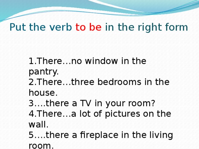 Put the verb to be in  the right form 1.There…no window in the pantry. 2.There…three bedrooms in the house. 3….there a TV in your room? 4.There…a lot of pictures on the wall. 5….there a fireplace in the living room. 1. 1.There…no window in the pantry. 2.There…three bedrooms in the house. 3….there a TV in your room? 4.There…a lot of pictures on the wall. 5….there a fireplace in the living room.