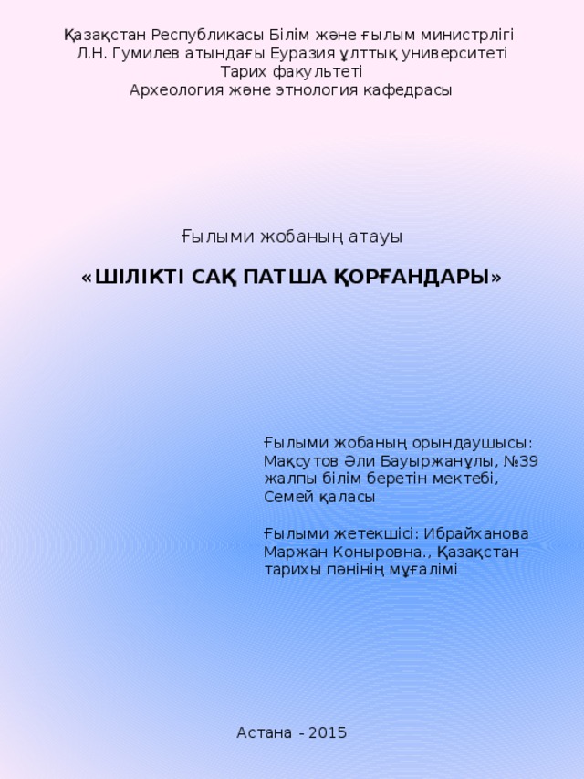 Қазақстан Республикасы Білім және ғылым министрлігі Л.Н. Гумилев атындағы Еуразия ұлттық университеті Тарих факультеті Археология және этнология кафедрасы                Ғылыми жобаның атауы   «ШІЛІКТІ САҚ ПАТША ҚОРҒАНДАРЫ»         Ғылыми жобаның орындаушысы: Мақсутов Әли Бауыржанұлы, №39 жалпы білім беретін мектебі, Семей қаласы   Ғылыми жетекшісі: Ибрайханова Маржан Коныровна., Қазақстан тарихы пәнінің мұғалімі         Астана - 2015