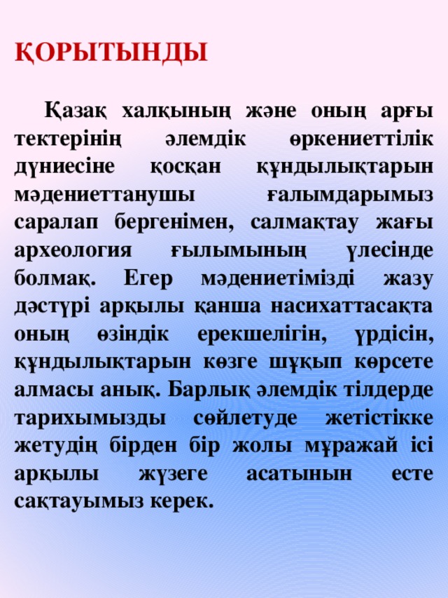 ҚОРЫТЫНДЫ   Қазақ халқының және оның арғы тектерінің әлемдік өркениеттілік дүниесіне қосқан құндылықтарын мәдениеттанушы ғалымдарымыз саралап бергенімен, салмақтау жағы археология ғылымының үлесінде болмақ. Егер мәдениетімізді жазу дәстүрі арқылы қанша насихаттасақта оның өзіндік ерекшелігін, үрдісін, құндылықтарын көзге шұқып көрсете алмасы анық. Барлық әлемдік тілдерде тарихымызды сөйлетуде жетістікке жетудің бірден бір жолы мұражай ісі арқылы жүзеге асатынын есте сақтауымыз керек.