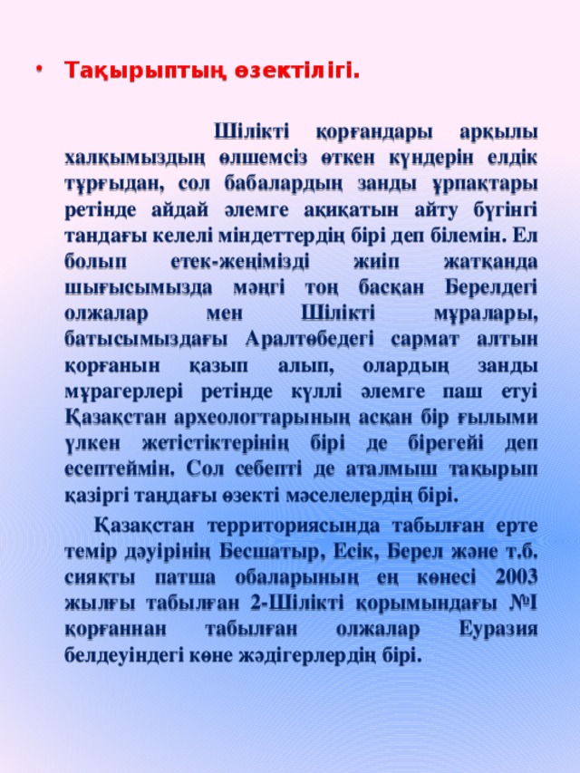 Т ақырыптың өзектілігі .      Шілікті қорғандары арқылы халқымыздың өлшемсіз өткен күндерін елдік тұрғыдан, сол бабалардың занды ұрпақтары ретінде айдай әлемге ақиқатын айту бүгінгі тандағы келелі міндеттердің бірі деп білемін. Ел болып етек-жеңімізді жиіп жатқанда шығысымызда мәңгі тоң басқан Берелдегі олжалар мен Шілікті мұралары, батысымыздағы Аралтөбедегі сармат алтын қорғанын қазып алып, олардың занды мұрагерлері ретінде күллі әлемге паш етуі Қазақстан археологтарының асқан бір ғылыми үлкен жетістіктерінің бірі де бірегейі деп есептеймін. Сол себепті де аталмыш тақырып қазіргі таңдағы өзекті мәселелердің бірі.  Қазақстан территориясында табылған ерте темір дәуірінің Бесшатыр, Есік, Берел және т.б. сияқты патша обаларының ең көнесі 2003 жылғы табылған 2-Шілікті қорымындағы №І қорғаннан табылған олжалар Еуразия белдеуіндегі көне жәдігерлердің бірі.