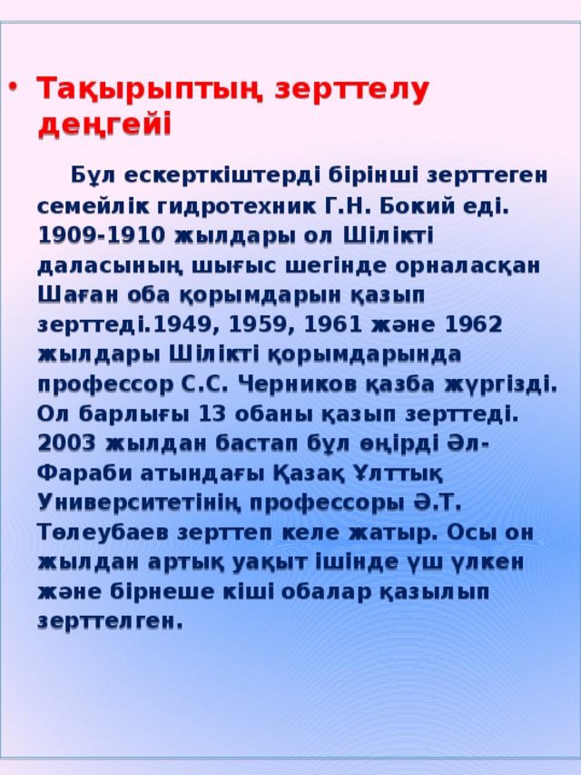 Тақырыптың зерттелу деңгейі  Бұл ескерткіштерді бірінші зерттеген семейлік гидротехник Г.Н. Бокий еді. 1909-1910 жылдары ол Шілікті даласының шығыс шегінде орналасқан Шаған оба қорымдарын қазып зерттеді.1949, 1959, 1961 және 1962 жылдары Шілікті қорымдарында профессор С.С. Черников қазба жүргізді. Ол барлығы 13 обаны қазып зерттеді. 2003 жылдан бастап бұл өңірді Әл-Фараби атындағы Қазақ Ұлттық Университетінің профессоры Ә.Т. Төлеубаев зерттеп келе жатыр. Осы он жылдан артық уақыт ішінде үш үлкен және бірнеше кіші обалар қазылып зерттелген.