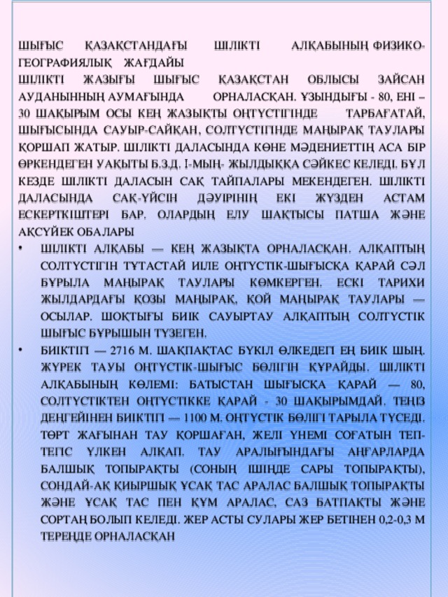 ШЫҒЫС ҚАЗАҚСТАНДАҒЫ ШІЛІКТІ АЛҚАБЫНЫҢ ФИЗИКО-ГЕОГРАФИЯЛЫҚ ЖАҒДАЙЫ шілікті жазығы Шығыс Қазақстан облысы Зайсан ауданынның аумағында орналасқан. Ұзындығы - 80, ені – 30 шақырым осы кең жазықты оңтүстігінде Тарбағатай, шығысында Сауыр-Сайқан, солтүстігінде Маңырақ таулары қоршап жатыр. Шілікті даласында көне мәдениеттің аса бір өркендеген уақыты б.з.д. Ι-мың- жылдыққа сәйкес келеді. Бұл кезде Шілікті даласын сақ тайпалары мекендеген. Шілікті даласында сақ-үйсін дәуірінің екі жүзден астам ескерткіштері бар. Олардың елу шақтысы патша және ақсүйек обалары